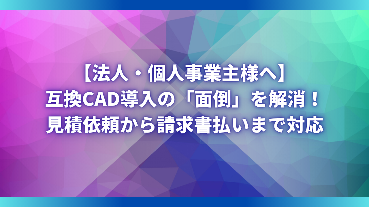 【法人・個人事業主様へ】互換CAD導入の「面倒」を解消！見積依頼から請求書払いまで対応