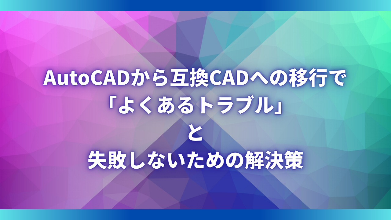 AutoCADから互換CADへの移行で「よくあるトラブル」と失敗しないための解決策
